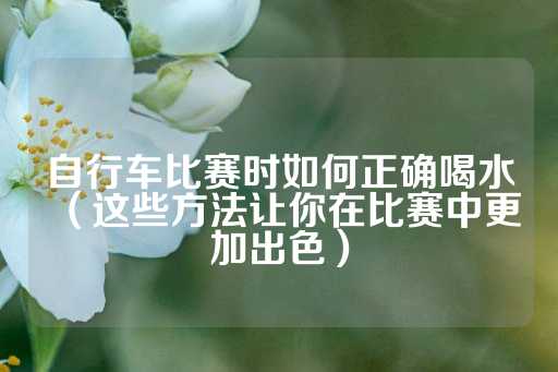 自行车比赛时如何正确喝水（这些方法让你在比赛中更加出色）